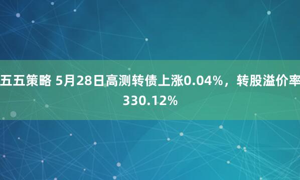 五五策略 5月28日高测转债上涨0.04%，转股溢价率330.12%