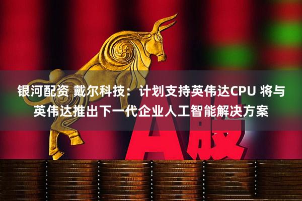 银河配资 戴尔科技：计划支持英伟达CPU 将与英伟达推出下一代企业人工智能解决方案