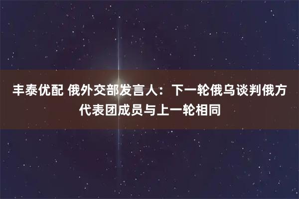 丰泰优配 俄外交部发言人：下一轮俄乌谈判俄方代表团成员与上一轮相同