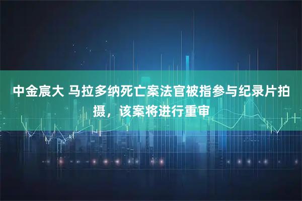 中金宸大 马拉多纳死亡案法官被指参与纪录片拍摄，该案将进行重审