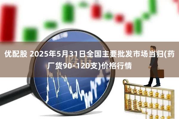 优配股 2025年5月31日全国主要批发市场当归(药厂货90-120支)价格行情