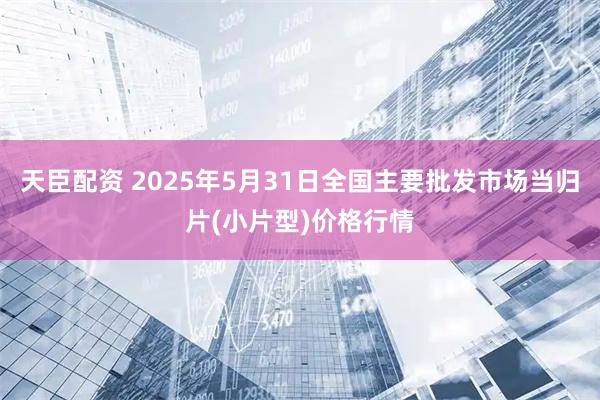 天臣配资 2025年5月31日全国主要批发市场当归片(小片型)价格行情