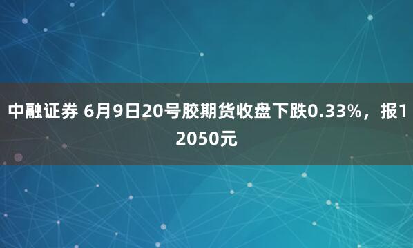 中融证券 6月9日20号胶期货收盘下跌0.33%，报12050元