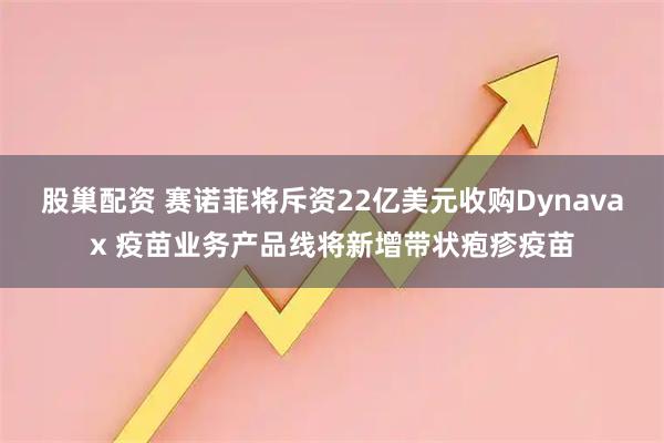 股巢配资 赛诺菲将斥资22亿美元收购Dynavax 疫苗业务产品线将新增带状疱疹疫苗