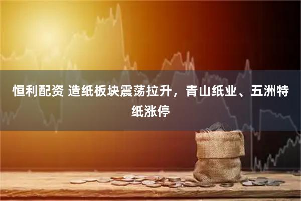 恒利配资 造纸板块震荡拉升，青山纸业、五洲特纸涨停