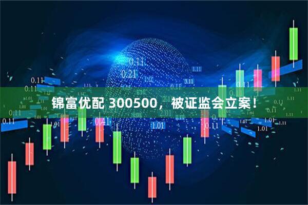 锦富优配 300500，被证监会立案！