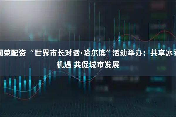 国荣配资 “世界市长对话·哈尔滨”活动举办：共享冰雪机遇 共促城市发展