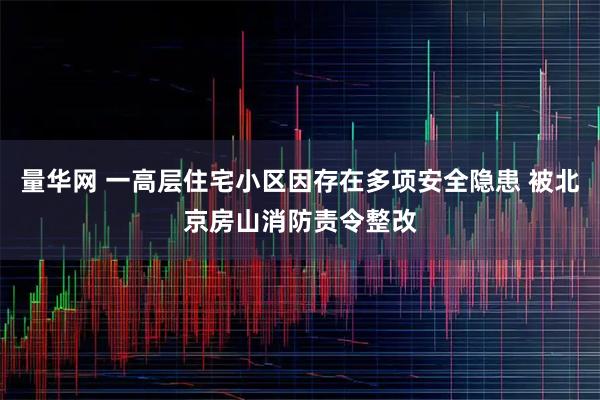 量华网 一高层住宅小区因存在多项安全隐患 被北京房山消防责令整改