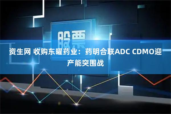 资生网 收购东曜药业：药明合联ADC CDMO迎产能突围战