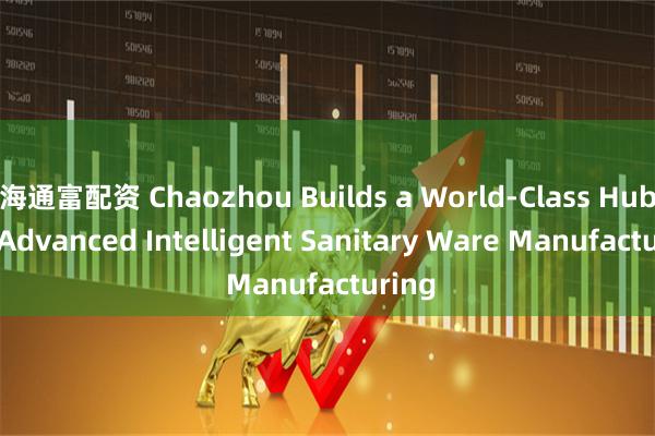 海通富配资 Chaozhou Builds a World-Class Hub for Advanced Intelligent Sanitary Ware Manufacturing
