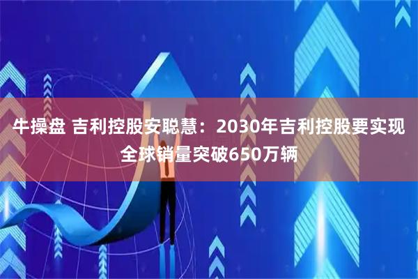 牛操盘 吉利控股安聪慧：2030年吉利控股要实现全球销量突破650万辆