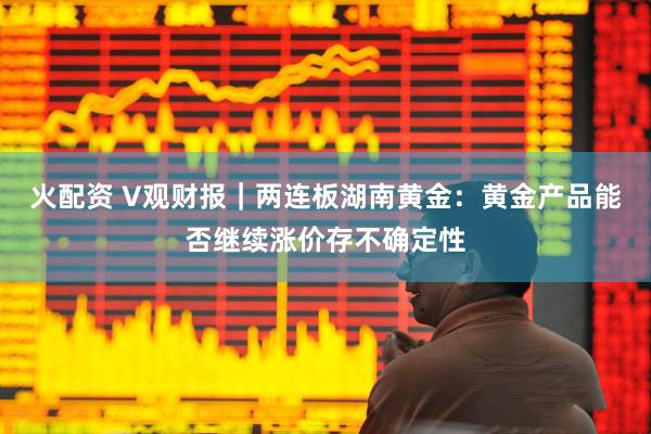 火配资 V观财报｜两连板湖南黄金：黄金产品能否继续涨价存不确定性