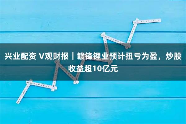 兴业配资 V观财报｜赣锋锂业预计扭亏为盈，炒股收益超10亿元