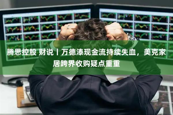 腾思控股 财说丨万德溙现金流持续失血，美克家居跨界收购疑点重重