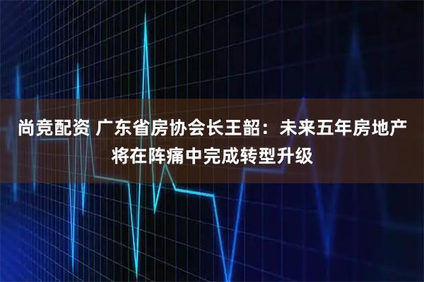 尚竞配资 广东省房协会长王韶：未来五年房地产将在阵痛中完成转型升级