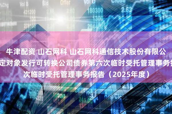 牛津配资 山石网科 山石网科通信技术股份有限公司2022年向不特定对象发行可转换公司债券第六次临时受托管理事务报告（2025年度）
