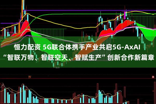 恒力配资 5G联合体携手产业共启5G-AxAI “智联万物、智联空天、智赋生产”创新合作新篇章