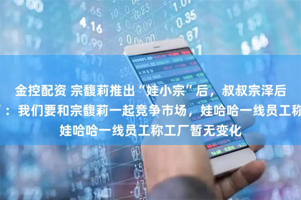 金控配资 宗馥莉推出“娃小宗”后，叔叔宗泽后推出“娃小智”：我们要和宗馥莉一起竞争市场，娃哈哈一线员工称工厂暂无变化