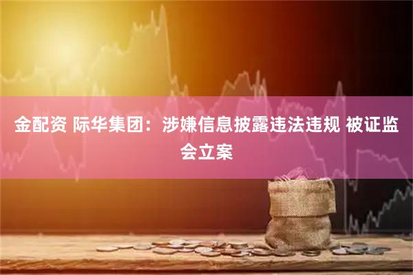 金配资 际华集团：涉嫌信息披露违法违规 被证监会立案