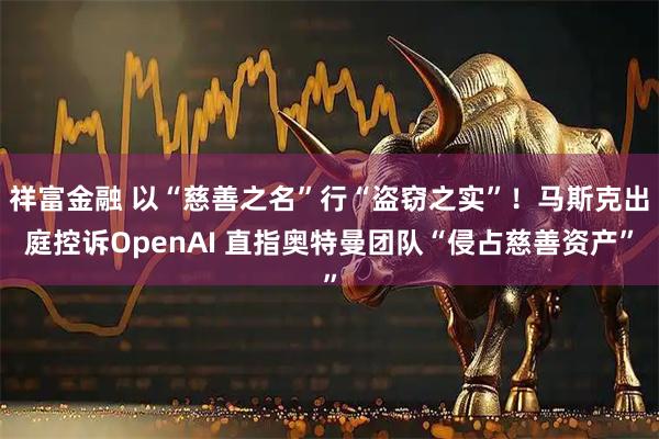祥富金融 以“慈善之名”行“盗窃之实”！马斯克出庭控诉OpenAI 直指奥特曼团队“侵占慈善资产”