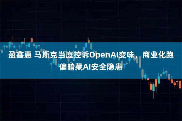 盈鑫惠 马斯克当庭控诉OpenAI变味，商业化跑偏暗藏AI安全隐患
