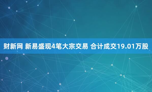 财新网 新易盛现4笔大宗交易 合计成交19.01万股