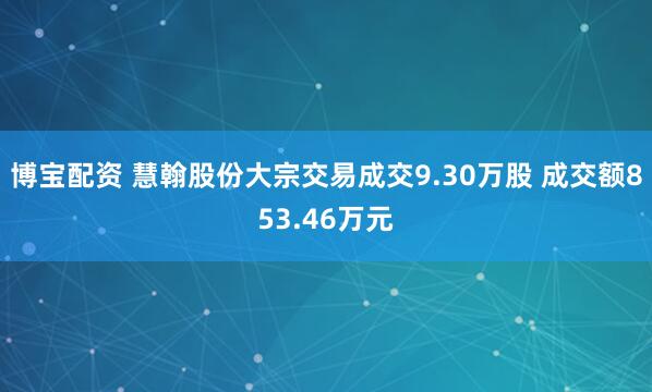 博宝配资 慧翰股份大宗交易成交9.30万股 成交额853.46万元