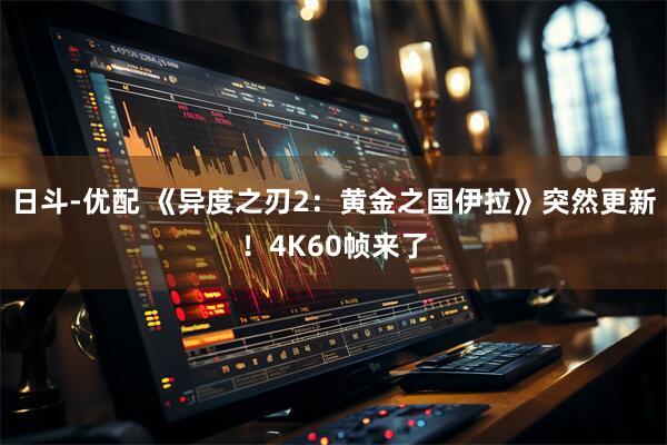 日斗-优配 《异度之刃2：黄金之国伊拉》突然更新！4K60帧来了